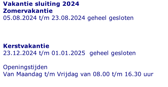 Vakantie sluiting 2024 Zomervakantie 05.08.2024 t/m 23.08.2024 geheel gesloten    Kerstvakantie 23.12.2024 t/m 01.01.2025  geheel gesloten   Openingstijden  Van Maandag t/m Vrijdag van 08.00 t/m 16.30 uur